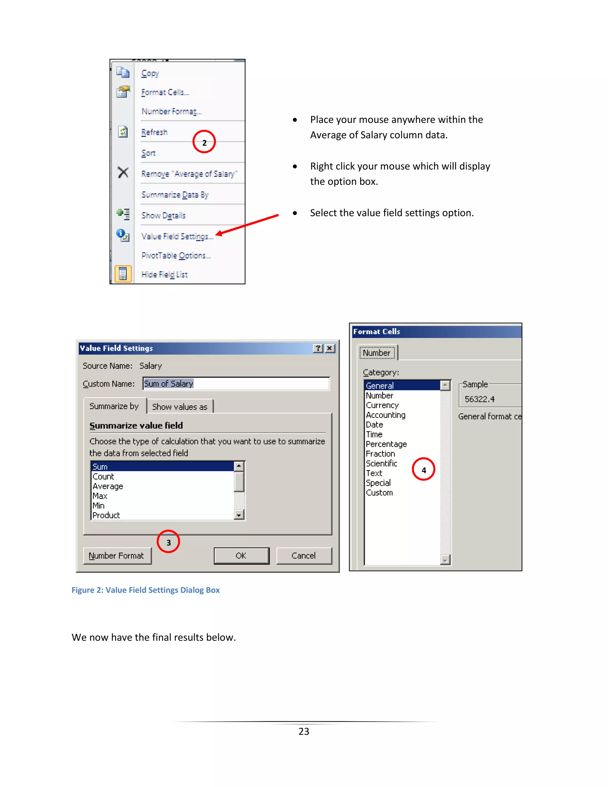 23
Figure 2: Value Field Settings Dialog Box
We now have the final results below.
• Place your mouse anywhere within the
Average of Salary column data.
• Right click your mouse which will display
the option box.
• Select the value field settings option.
3
4
2
 
