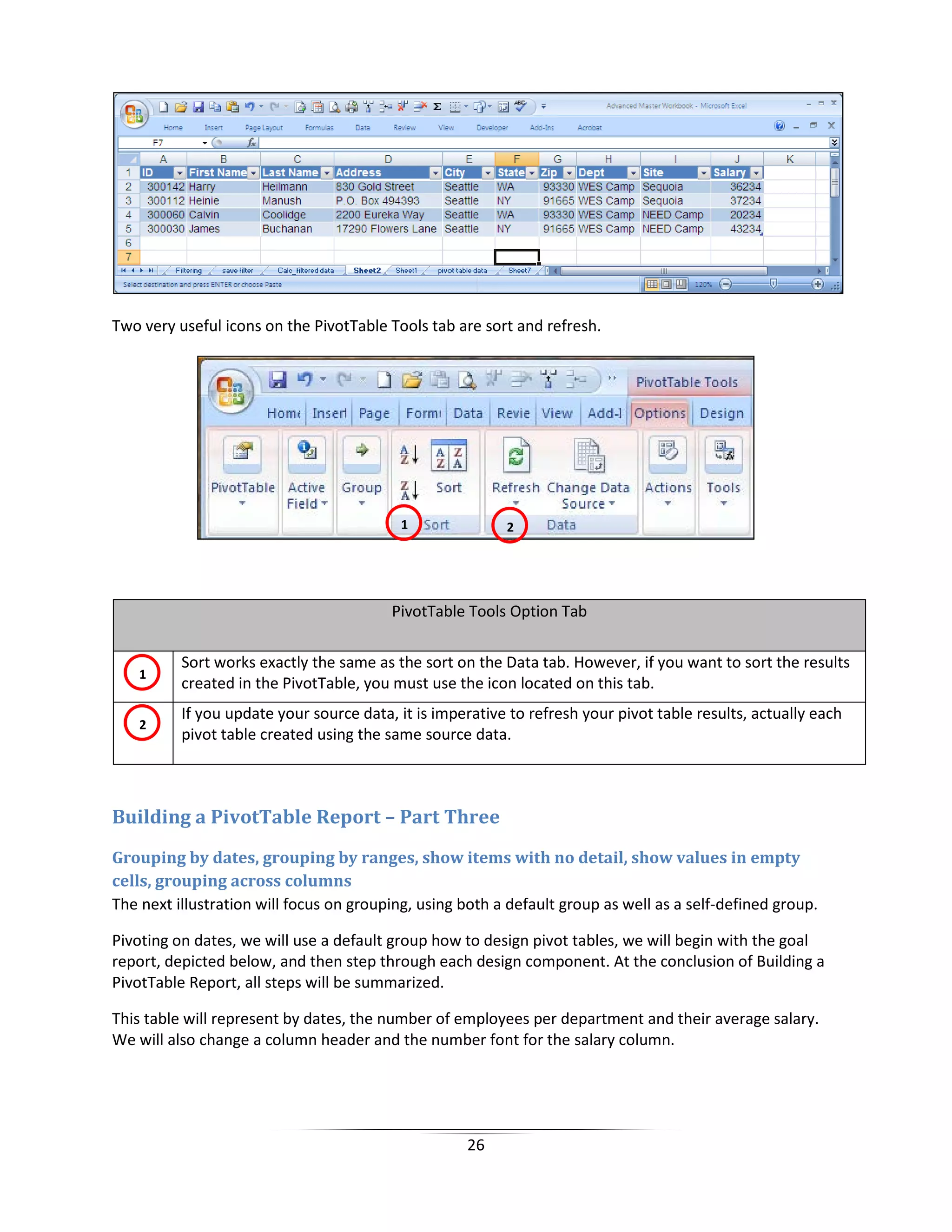26
Two very useful icons on the PivotTable Tools tab are sort and refresh.
PivotTable Tools Option Tab
Sort works exactly the same as the sort on the Data tab. However, if you want to sort the results
created in the PivotTable, you must use the icon located on this tab.
If you update your source data, it is imperative to refresh your pivot table results, actually each
pivot table created using the same source data.
Building a PivotTable Report – Part Three
Grouping by dates, grouping by ranges, show items with no detail, show values in empty
cells, grouping across columns
The next illustration will focus on grouping, using both a default group as well as a self-defined group.
Pivoting on dates, we will use a default group how to design pivot tables, we will begin with the goal
report, depicted below, and then step through each design component. At the conclusion of Building a
PivotTable Report, all steps will be summarized.
This table will represent by dates, the number of employees per department and their average salary.
We will also change a column header and the number font for the salary column.
1 2
1
2
 