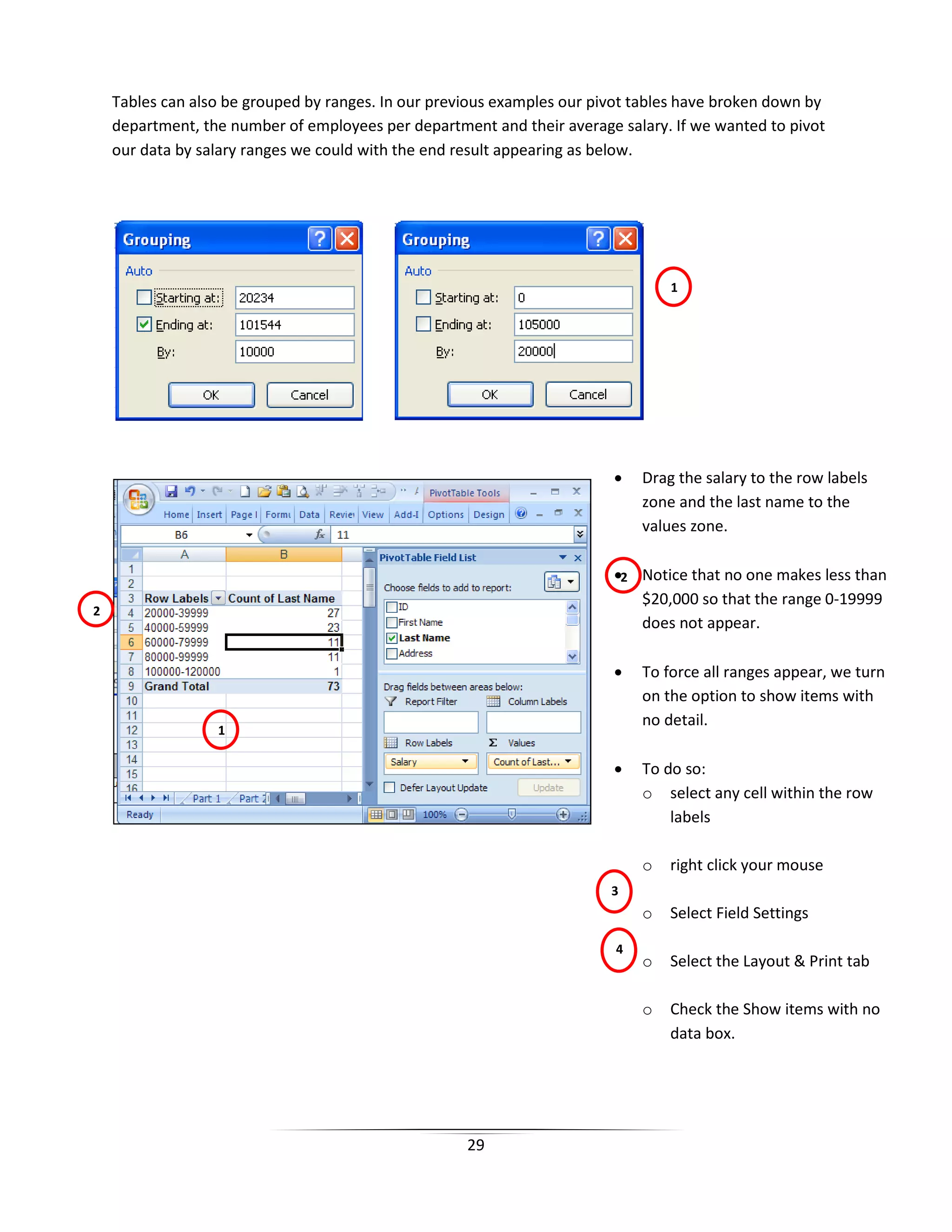29
Tables can also be grouped by ranges. In our previous examples our pivot tables have broken down by
department, the number of employees per department and their average salary. If we wanted to pivot
our data by salary ranges we could with the end result appearing as below.
• Drag the salary to the row labels
zone and the last name to the
values zone.
• Notice that no one makes less than
$20,000 so that the range 0-19999
does not appear.
• To force all ranges appear, we turn
on the option to show items with
no detail.
• To do so:
o select any cell within the row
labels
o right click your mouse
o Select Field Settings
o Select the Layout & Print tab
o Check the Show items with no
data box.
1
1
2
2
4
3
 