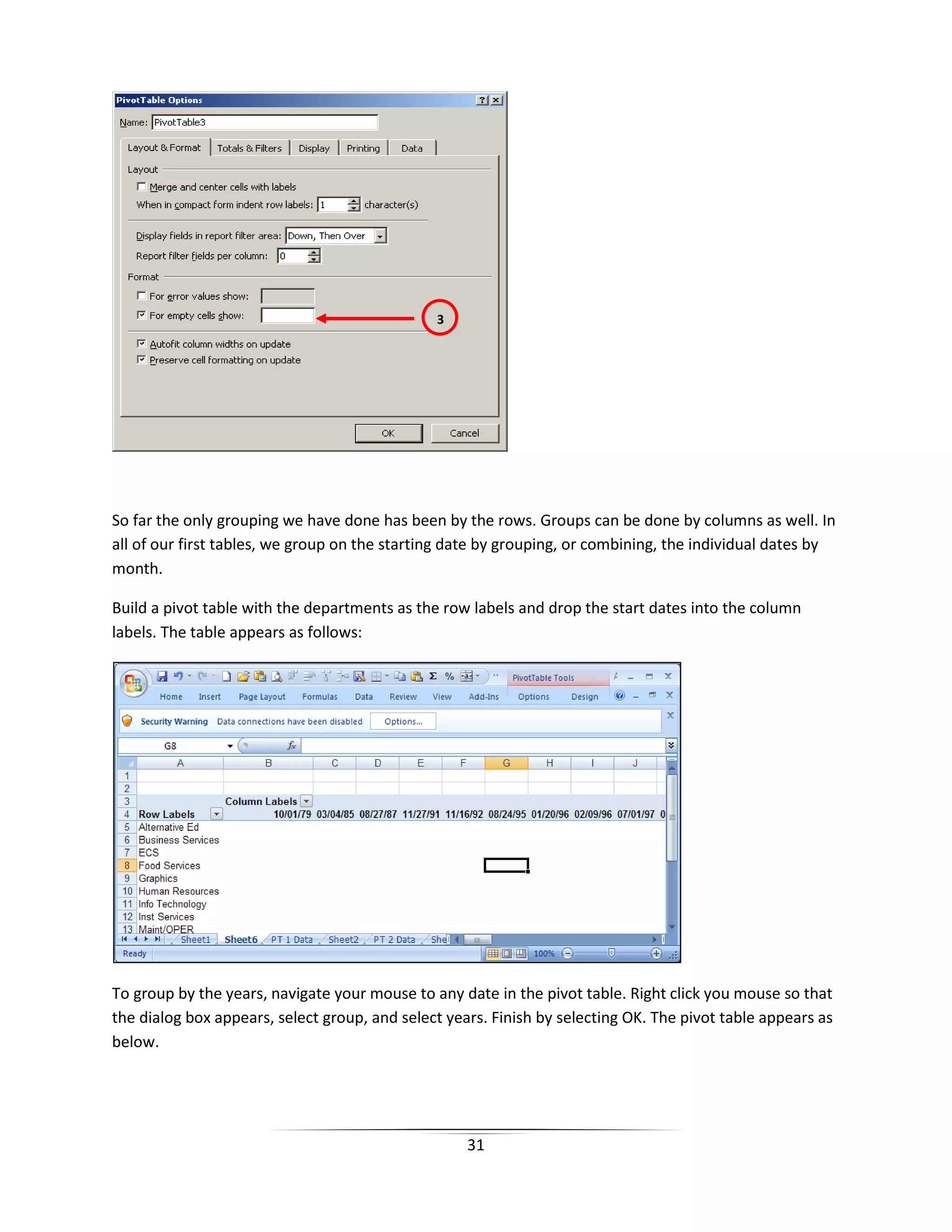 31
So far the only grouping we have done has been by the rows. Groups can be done by columns as well. In
all of our first tables, we group on the starting date by grouping, or combining, the individual dates by
month.
Build a pivot table with the departments as the row labels and drop the start dates into the column
labels. The table appears as follows:
To group by the years, navigate your mouse to any date in the pivot table. Right click you mouse so that
the dialog box appears, select group, and select years. Finish by selecting OK. The pivot table appears as
below.
3
 