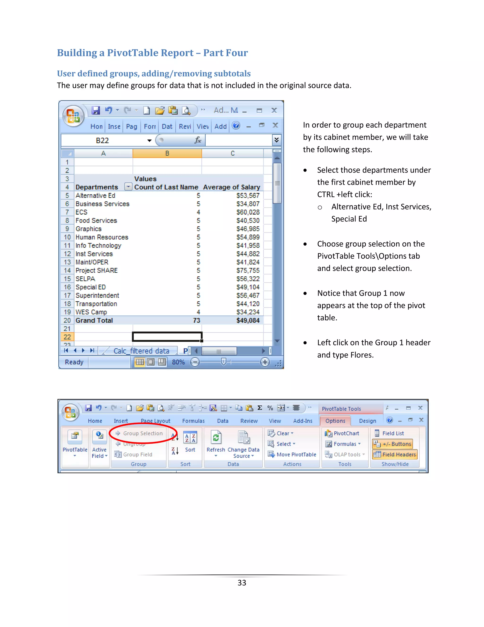 33
Building a PivotTable Report – Part Four
User defined groups, adding/removing subtotals
The user may define groups for data that is not included in the original source data.
In order to group each department
by its cabinet member, we will take
the following steps.
• Select those departments under
the first cabinet member by
CTRL +left click:
o Alternative Ed, Inst Services,
Special Ed
• Choose group selection on the
PivotTable ToolsOptions tab
and select group selection.
• Notice that Group 1 now
appears at the top of the pivot
table.
• Left click on the Group 1 header
and type Flores.
 