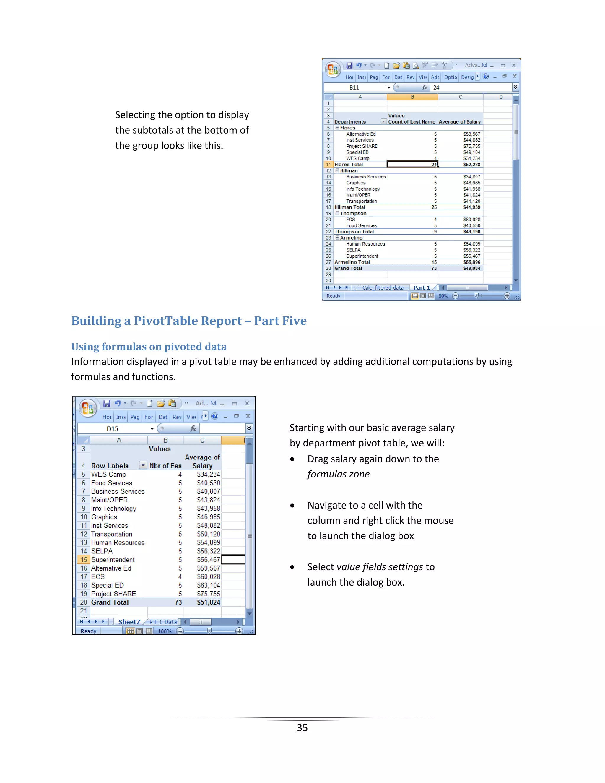 35
Building a PivotTable Report – Part Five
Using formulas on pivoted data
Information displayed in a pivot table may be enhanced by adding additional computations by using
formulas and functions.
Selecting the option to display
the subtotals at the bottom of
the group looks like this.
Starting with our basic average salary
by department pivot table, we will:
• Drag salary again down to the
formulas zone
• Navigate to a cell with the
column and right click the mouse
to launch the dialog box
• Select value fields settings to
launch the dialog box.
 