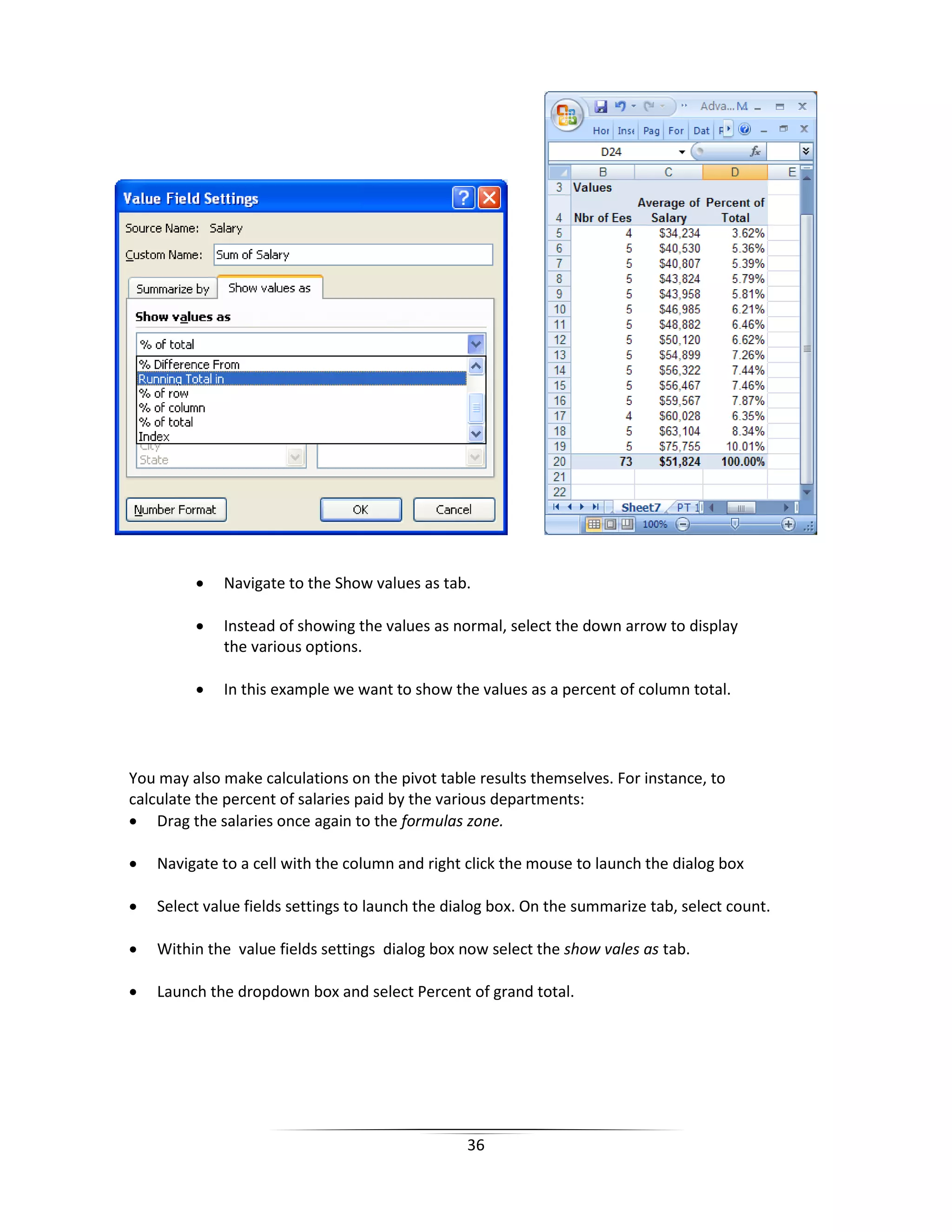 36
• Navigate to the Show values as tab.
• Instead of showing the values as normal, select the down arrow to display
the various options.
• In this example we want to show the values as a percent of column total.
You may also make calculations on the pivot table results themselves. For instance, to
calculate the percent of salaries paid by the various departments:
• Drag the salaries once again to the formulas zone.
• Navigate to a cell with the column and right click the mouse to launch the dialog box
• Select value fields settings to launch the dialog box. On the summarize tab, select count.
• Within the value fields settings dialog box now select the show vales as tab.
• Launch the dropdown box and select Percent of grand total.
 