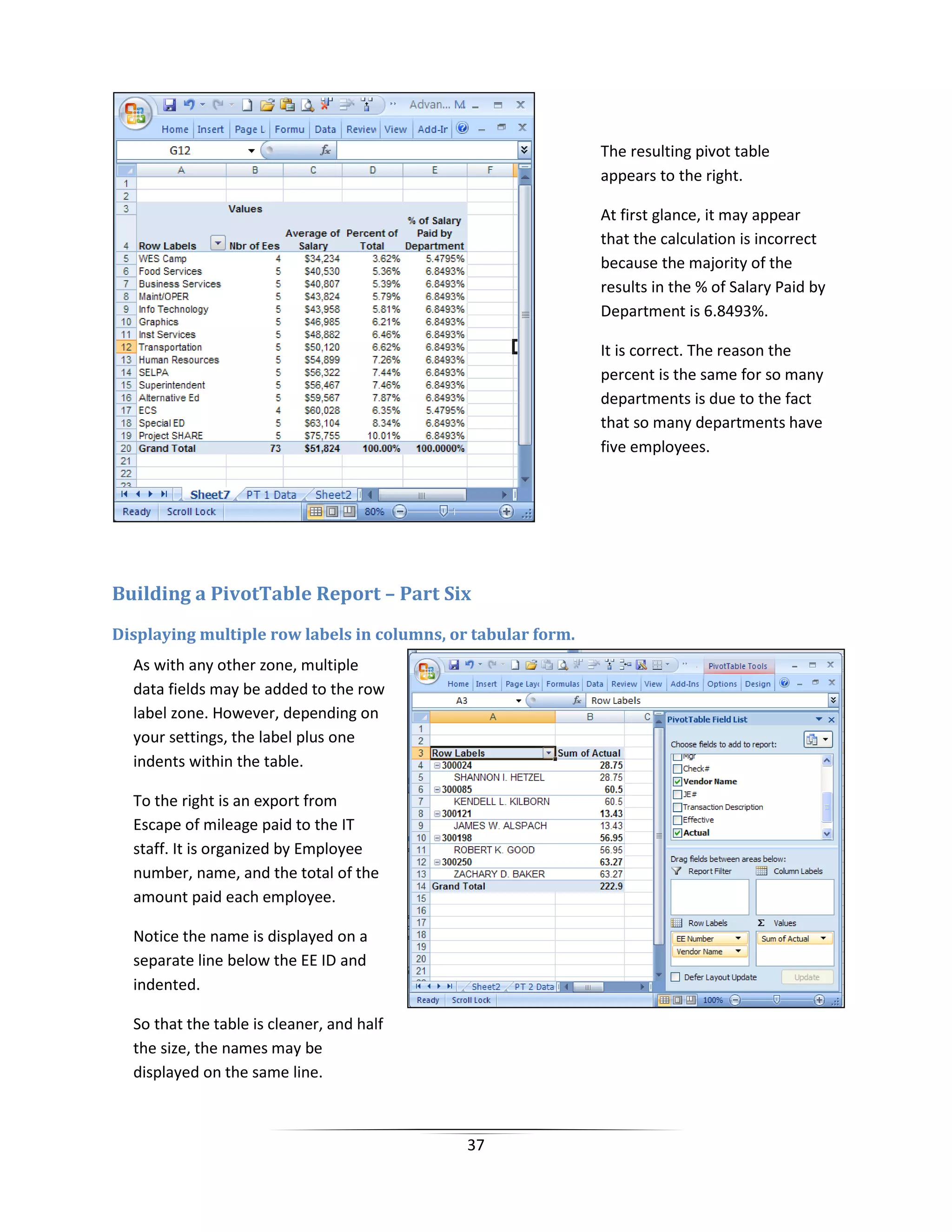 37
Building a PivotTable Report – Part Six
Displaying multiple row labels in columns, or tabular form.
The resulting pivot table
appears to the right.
At first glance, it may appear
that the calculation is incorrect
because the majority of the
results in the % of Salary Paid by
Department is 6.8493%.
It is correct. The reason the
percent is the same for so many
departments is due to the fact
that so many departments have
five employees.
As with any other zone, multiple
data fields may be added to the row
label zone. However, depending on
your settings, the label plus one
indents within the table.
To the right is an export from
Escape of mileage paid to the IT
staff. It is organized by Employee
number, name, and the total of the
amount paid each employee.
Notice the name is displayed on a
separate line below the EE ID and
indented.
So that the table is cleaner, and half
the size, the names may be
displayed on the same line.
 