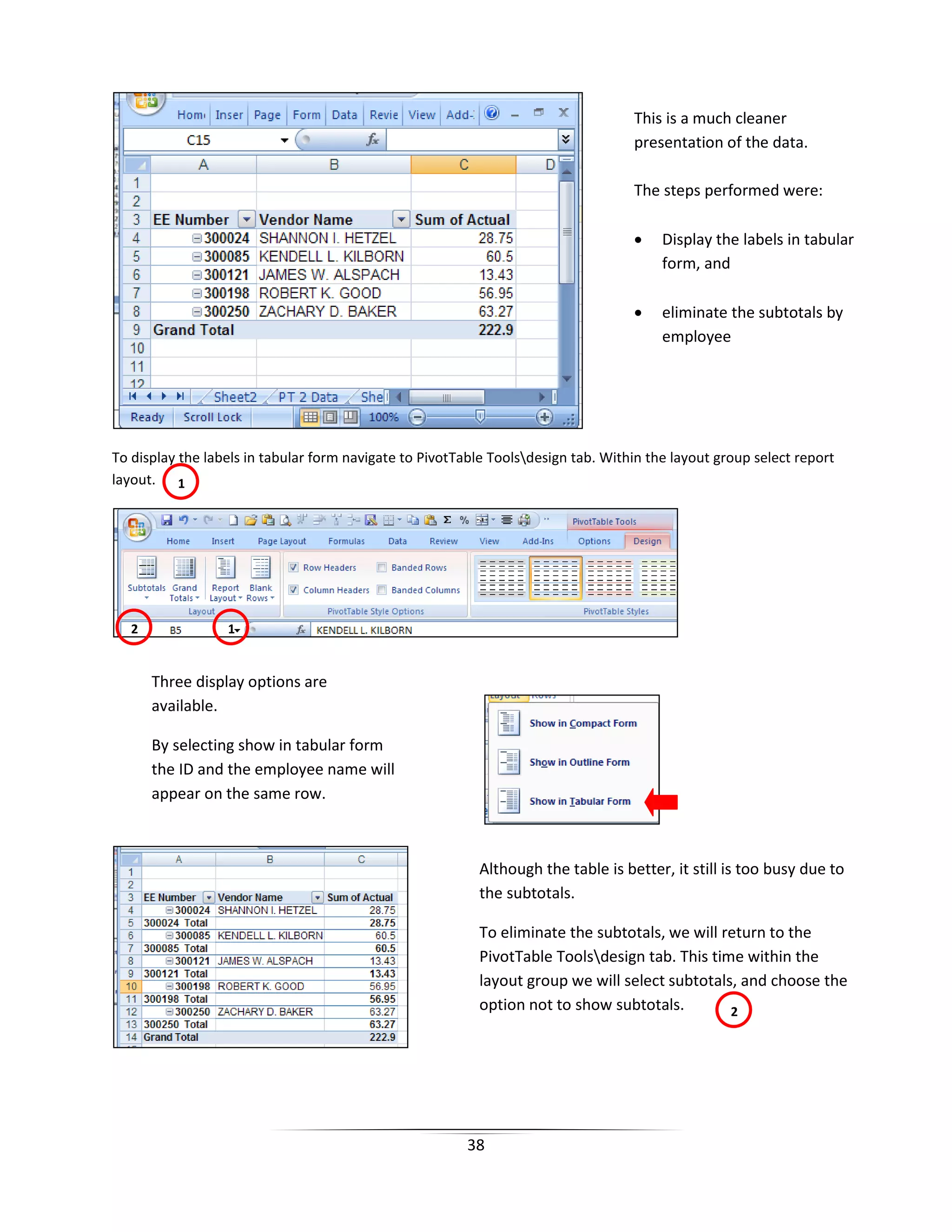 38
To display the labels in tabular form navigate to PivotTable Toolsdesign tab. Within the layout group select report
layout.
This is a much cleaner
presentation of the data.
The steps performed were:
• Display the labels in tabular
form, and
• eliminate the subtotals by
employee
1
1
Three display options are
available.
By selecting show in tabular form
the ID and the employee name will
appear on the same row.
Although the table is better, it still is too busy due to
the subtotals.
To eliminate the subtotals, we will return to the
PivotTable Toolsdesign tab. This time within the
layout group we will select subtotals, and choose the
option not to show subtotals. 2
2
 
