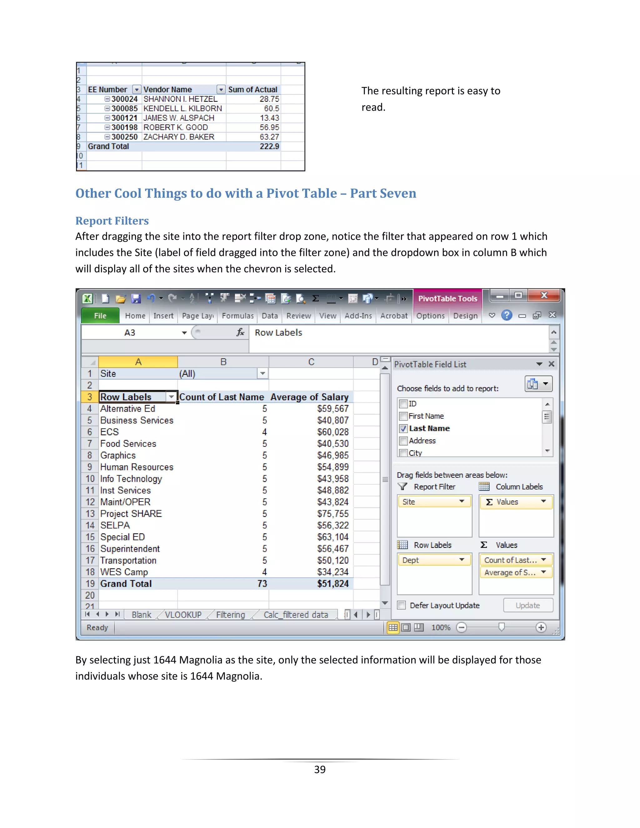 39
Other Cool Things to do with a Pivot Table – Part Seven
Report Filters
After dragging the site into the report filter drop zone, notice the filter that appeared on row 1 which
includes the Site (label of field dragged into the filter zone) and the dropdown box in column B which
will display all of the sites when the chevron is selected.
By selecting just 1644 Magnolia as the site, only the selected information will be displayed for those
individuals whose site is 1644 Magnolia.
The resulting report is easy to
read.
 