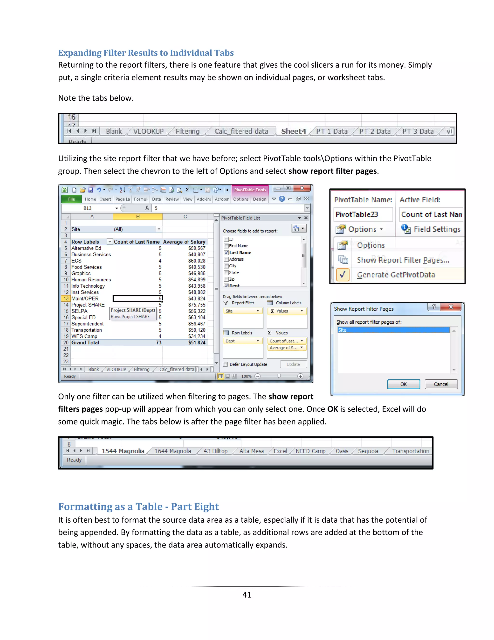 41
Expanding Filter Results to Individual Tabs
Returning to the report filters, there is one feature that gives the cool slicers a run for its money. Simply
put, a single criteria element results may be shown on individual pages, or worksheet tabs.
Note the tabs below.
Utilizing the site report filter that we have before; select PivotTable toolsOptions within the PivotTable
group. Then select the chevron to the left of Options and select show report filter pages.
Only one filter can be utilized when filtering to pages. The show report
filters pages pop-up will appear from which you can only select one. Once OK is selected, Excel will do
some quick magic. The tabs below is after the page filter has been applied.
Formatting as a Table - Part Eight
It is often best to format the source data area as a table, especially if it is data that has the potential of
being appended. By formatting the data as a table, as additional rows are added at the bottom of the
table, without any spaces, the data area automatically expands.
 