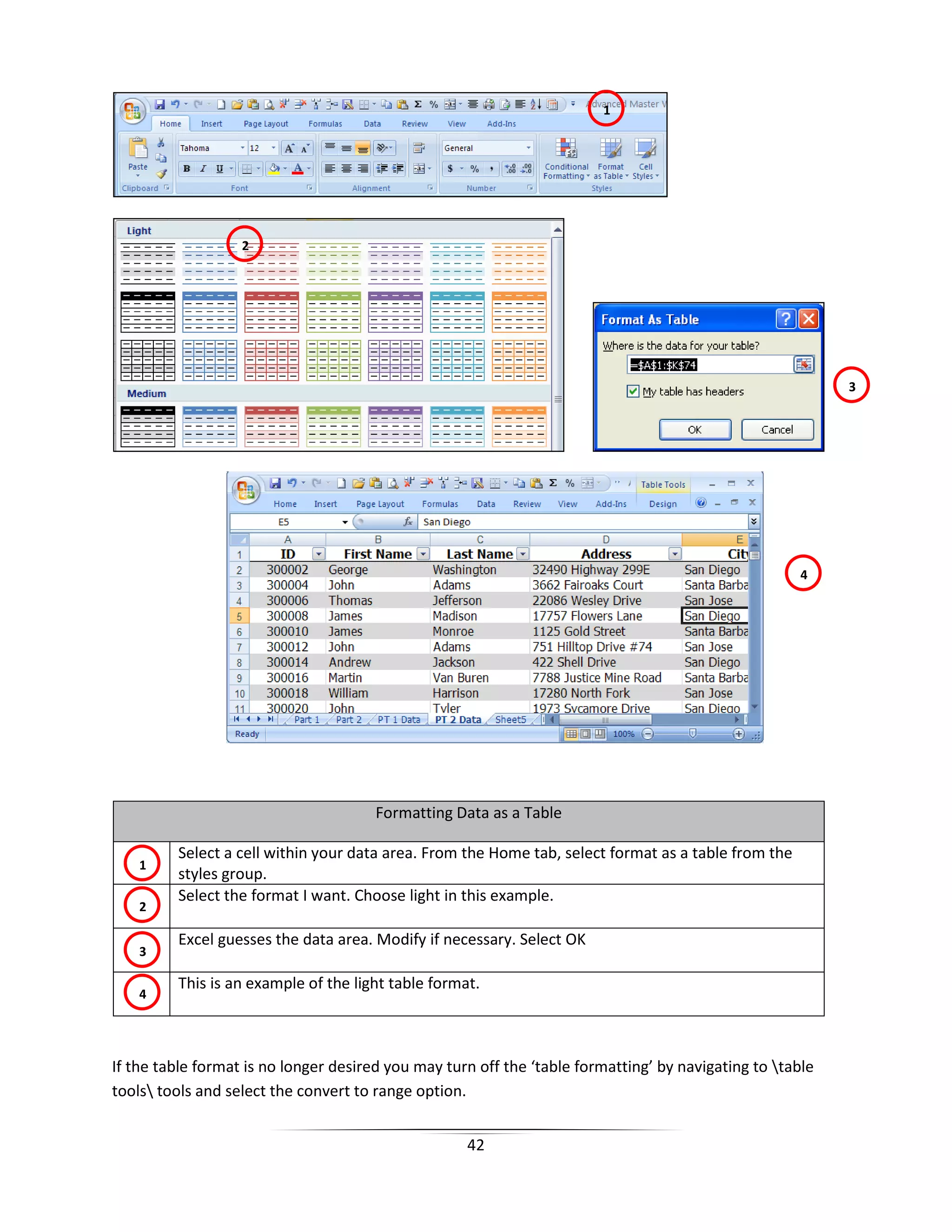 42
Formatting Data as a Table
Select a cell within your data area. From the Home tab, select format as a table from the
styles group.
Select the format I want. Choose light in this example.
Excel guesses the data area. Modify if necessary. Select OK
This is an example of the light table format.
If the table format is no longer desired you may turn off the ‘table formatting’ by navigating to table
tools tools and select the convert to range option.
1
2
1
4
3
2
3
4
 