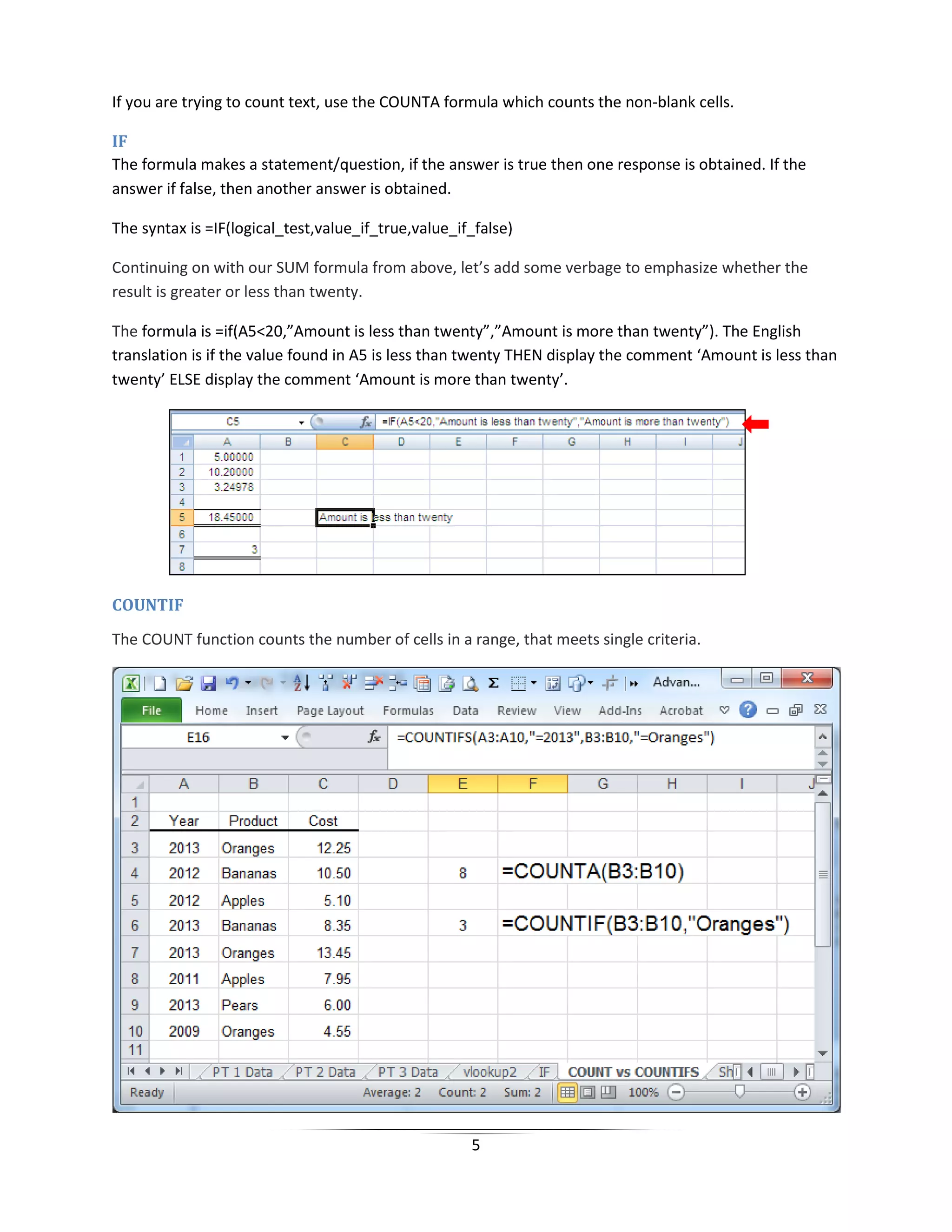 5
If you are trying to count text, use the COUNTA formula which counts the non-blank cells.
IF
The formula makes a statement/question, if the answer is true then one response is obtained. If the
answer if false, then another answer is obtained.
The syntax is =IF(logical_test,value_if_true,value_if_false)
Continuing on with our SUM formula from above, let’s add some verbage to emphasize whether the
result is greater or less than twenty.
The formula is =if(A5<20,”Amount is less than twenty”,”Amount is more than twenty”). The English
translation is if the value found in A5 is less than twenty THEN display the comment ‘Amount is less than
twenty’ ELSE display the comment ‘Amount is more than twenty’.
COUNTIF
The COUNT function counts the number of cells in a range, that meets single criteria.
 