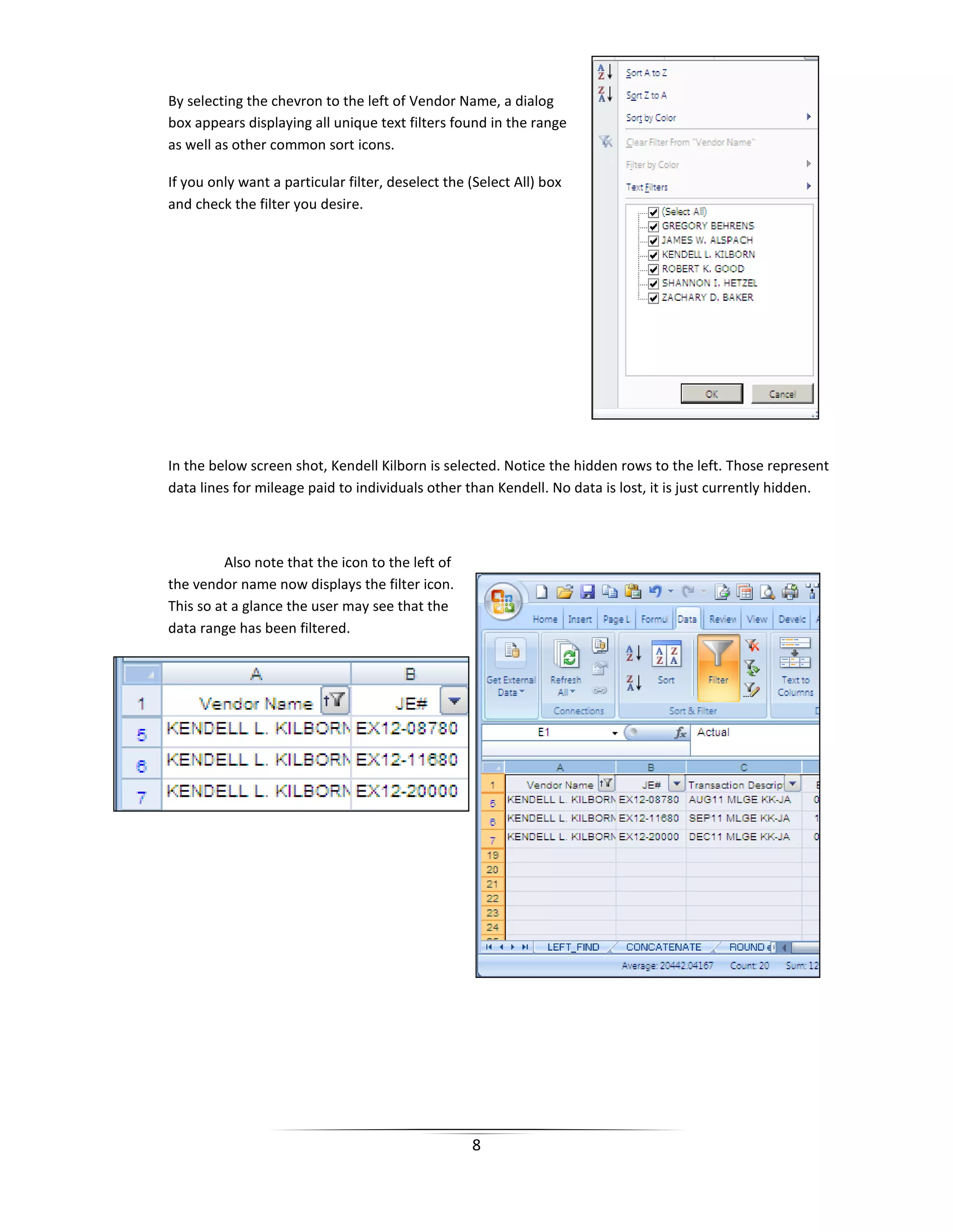 8
By selecting the chevron to the left of Vendor Name, a dialog
box appears displaying all unique text filters found in the range
as well as other common sort icons.
If you only want a particular filter, deselect the (Select All) box
and check the filter you desire.
In the below screen shot, Kendell Kilborn is selected. Notice the hidden rows to the left. Those represent
data lines for mileage paid to individuals other than Kendell. No data is lost, it is just currently hidden.
Also note that the icon to the left of
the vendor name now displays the filter icon.
This so at a glance the user may see that the
data range has been filtered.
 