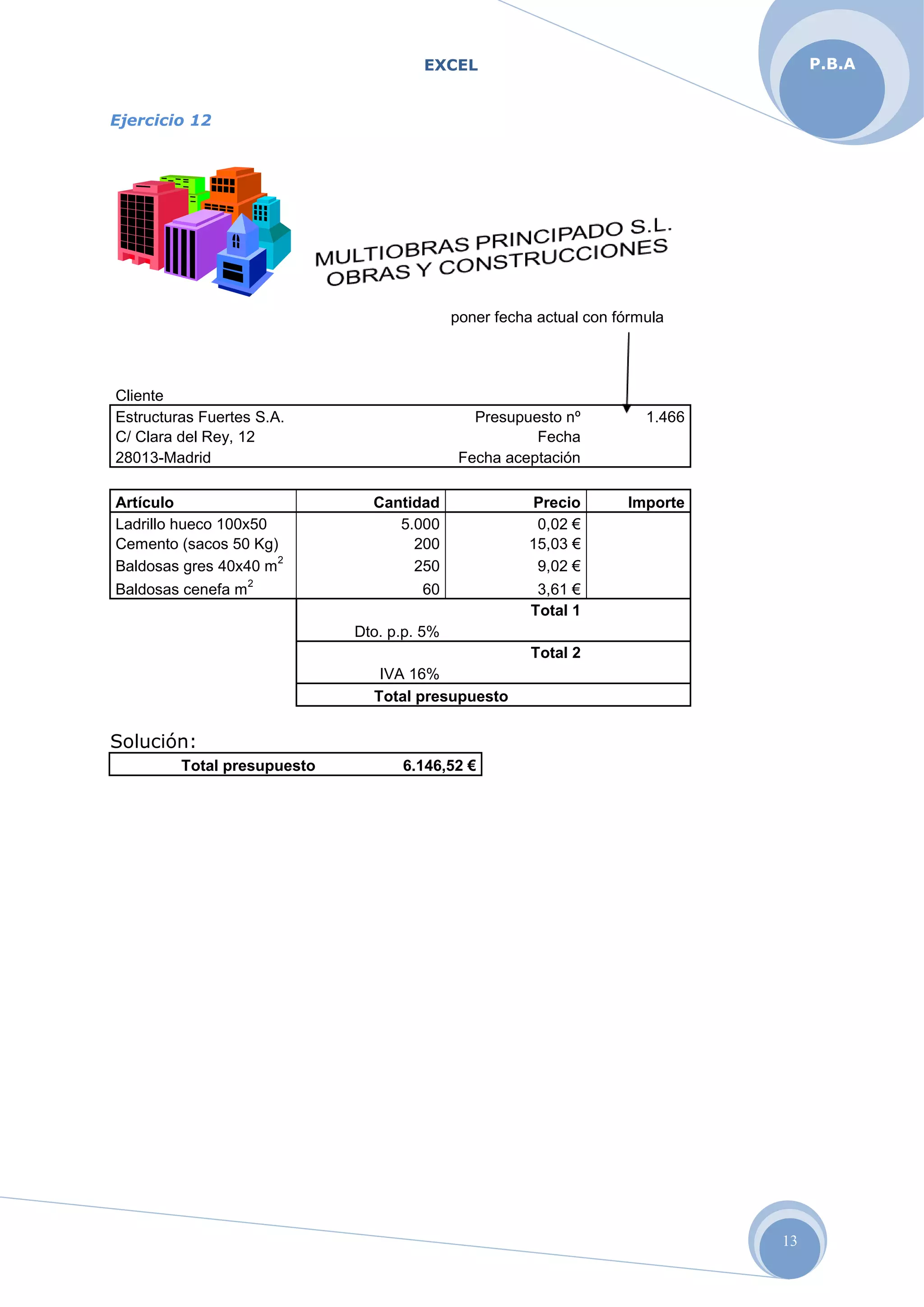 EXCEL
13
P.B.A
Ejercicio 12
poner fecha actual con fórmula
Cliente
Estructuras Fuertes S.A. Presupuesto nº 1.466
C/ Clara del Rey, 12 Fecha
28013-Madrid Fecha aceptación
Artículo Cantidad Precio Importe
Ladrillo hueco 100x50 5.000 0,02 €
Cemento (sacos 50 Kg) 200 15,03 €
Baldosas gres 40x40 m
2
250 9,02 €
Baldosas cenefa m
2
60 3,61 €
Total 1
Dto. p.p. 5%
Total 2
IVA 16%
Total presupuesto
Solución:
Total presupuesto 6.146,52 €
 