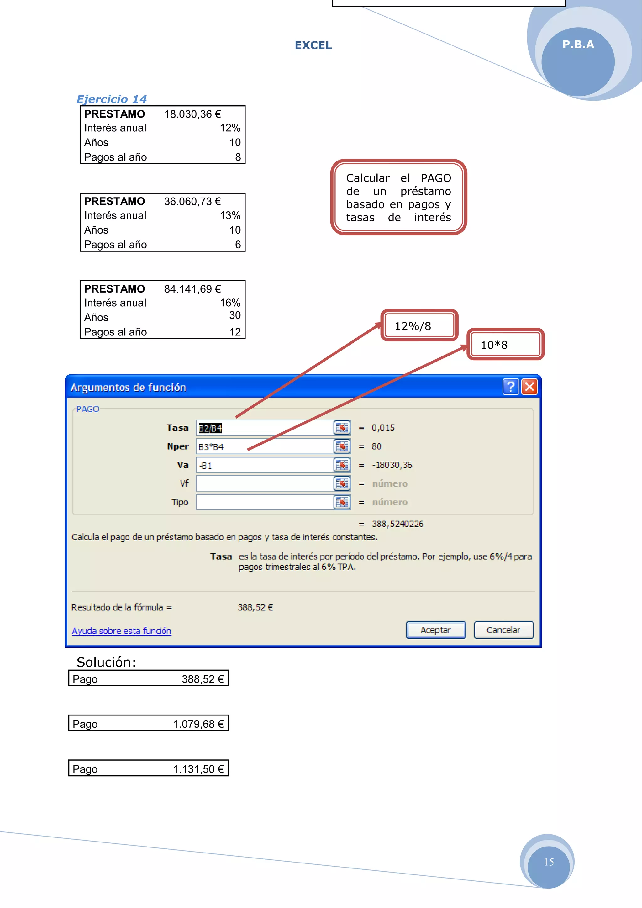 EXCEL
15
P.B.A
Ejercicio 14
PRESTAMO 18.030,36 €
Interés anual 12%
Años 10
Pagos al año 8
PRESTAMO 36.060,73 €
Interés anual 13%
Años 10
Pagos al año 6
PRESTAMO 84.141,69 €
Interés anual 16%
Años 30
Pagos al año 12
Solución:
Pago 388,52 €
Pago 1.079,68 €
Pago 1.131,50 €
Calcular el PAGO
de un préstamo
basado en pagos y
tasas de interés
constante
12%/8
10*8
 