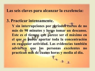 Las seis claves para alcanzar la excelencia:

3. Practicar intensamente.
   Y sin interrupciones por periodos cortos de no
   más de 90 minutos y luego tomar un descanso.
   Este es el tiempo que parece ser el máximo en
   el que se puede aportar toda la concentración
   en cualquier actividad. Las evidencias también
   advierten que las personas excelentes no
   practican más de cuatro horas y media al día.
 