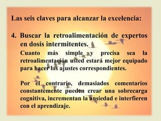 Las seis claves para alcanzar la excelencia:

4. Buscar la retroalimentación de expertos
   en dosis intermitentes.
   Cuanto más simple y precisa sea la
   retroalimentación usted estará mejor equipado
   para hacer los ajustes correspondientes.

   Por el contrario, demasiados comentarios
   constantemente pueden crear una sobrecarga
   cognitiva, incrementan la ansiedad e interfieren
   con el aprendizaje.
 