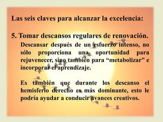 Las seis claves para alcanzar la excelencia:

5. Tomar descansos regulares de renovación.
   Descansar después de un esfuerzo intenso, no
   sólo proporciona una oportunidad para
   rejuvenecer, sino también para “metabolizar” e
   incorporar el aprendizaje.

   Es también que durante los descanso el
   hemisferio derecho es más dominante, esto le
   podría ayudar a conducir avances creativos.
 