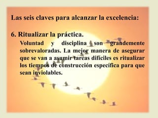 Las seis claves para alcanzar la excelencia:

6. Ritualizar la práctica.
   Voluntad y disciplina son grandemente
   sobrevaloradas. La mejor manera de asegurar
   que se van a asumir tareas difíciles es ritualizar
   los tiempos de construcción específica para que
   sean inviolables.
 