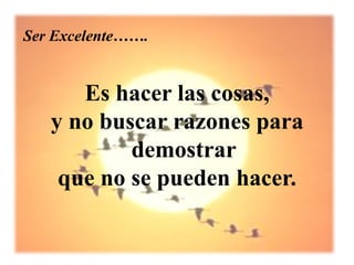 Ser Excelente…….


      Es hacer las cosas,
   y no buscar razones para
           demostrar
    que no se pueden hacer.
 