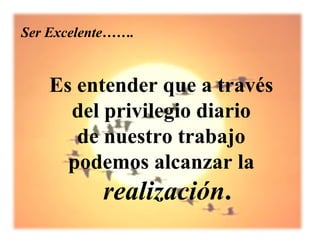 Ser Excelente…….


   Es entender que a través
     del privilegio diario
      de nuestro trabajo
     podemos alcanzar la
           realización.
 