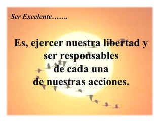 Ser Excelente…….


Es, ejercer nuestra libertad y
       ser responsables
         de cada una
    de nuestras acciones.
 