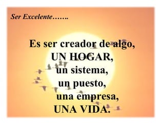 Ser Excelente…….


     Es ser creador de algo,
          UN HOGAR,
           un sistema,
           un puesto,
           una empresa,
          UNA VIDA.
 