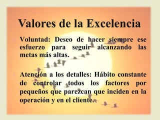 l   Voluntad: Deseo de hacer siempre ese
    esfuerzo para seguir alcanzando las
    metas más altas.

l   Atención a los detalles: Hábito constante
    de controlar todos los factores por
    pequeños que parezcan que inciden en la
    operación y en el cliente.
 