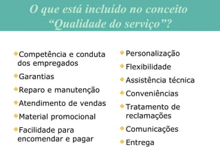Competência e conduta
dos empregados
Garantias
Reparo e manutenção
Atendimento de vendas
Material promocional
Facilidade para
encomendar e pagar
Personalização
Flexibilidade
Assistência técnica
Conveniências
Tratamento de
reclamações
Comunicações
Entrega
O que está incluído no conceitoO que está incluído no conceito
“Qualidade do serviço”?“Qualidade do serviço”?
 