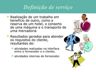 Definição de serviçoDefinição de serviço
 Realização de um trabalho em
benefício de outro, como a
reserva de um hotel, o conserto
de uma máquina e o transporte de
uma mercadoria
 Resultados gerados para atender
os requisitos do cliente,
resultantes de:
 atividades realizadas na interface
entre o fornecedor e o cliente;
 atividades internas do fornecedor.
 
