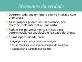 Momentos da verdadeMomentos da verdade
 Ocorrem toda vez em que o cliente interage com
a empresa
 As interações podem ser face-a-face, por
telefone, pela internet ou por carta
 Podem ser potencialmente críticas para
determinação da satisfação e lealdade do cliente
 É uma oportunidade para:
 Agregar valor aos produtos e serviços
 Criar confiança e reforçar a imagem da empresa
 Conquistar a lealdade dos clientes
 