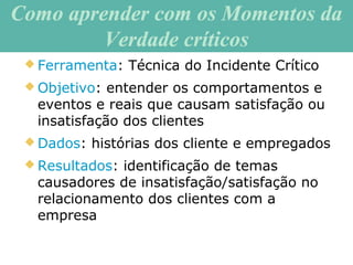 Como aprender com os Momentos daComo aprender com os Momentos da
Verdade críticosVerdade críticos
 Ferramenta: Técnica do Incidente Crítico
 Objetivo: entender os comportamentos e
eventos e reais que causam satisfação ou
insatisfação dos clientes
 Dados: histórias dos cliente e empregados
 Resultados: identificação de temas
causadores de insatisfação/satisfação no
relacionamento dos clientes com a
empresa
 