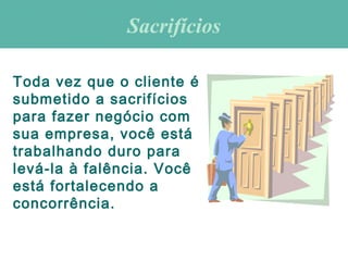 Toda vez que o cliente é
submetido a sacrifícios
para fazer negócio com
sua empresa, você está
trabalhando duro para
levá-la à falência. Você
está fortalecendo a
concorrência.
SacrifíciosSacrifícios
 