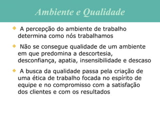  A percepção do ambiente de trabalho
determina como nós trabalhamos
 Não se consegue qualidade de um ambiente
em que predomina a descortesia,
desconfiança, apatia, insensibilidade e descaso
 A busca da qualidade passa pela criação de
uma ética de trabalho focada no espírito de
equipe e no compromisso com a satisfação
dos clientes e com os resultados
Ambiente e QualidadeAmbiente e Qualidade
 
