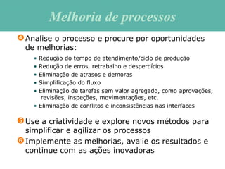 Use a criatividade e explore novos métodos para
simplificar e agilizar os processos
Implemente as melhorias, avalie os resultados e
continue com as ações inovadoras
Analise o processo e procure por oportunidades
de melhorias:
• Redução do tempo de atendimento/ciclo de produção
• Redução de erros, retrabalho e desperdícios
• Eliminação de atrasos e demoras
• Simplificação do fluxo
• Eliminação de tarefas sem valor agregado, como aprovações,
revisões, inspeções, movimentações, etc.
• Eliminação de conflitos e inconsistências nas interfaces
Melhoria de processosMelhoria de processos
 