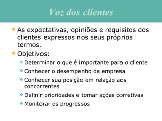 Voz dos clientesVoz dos clientes
 As expectativas, opiniões e requisitos dos
clientes expressos nos seus próprios
termos.
 Objetivos:
 Determinar o que é importante para o cliente
 Conhecer o desempenho da empresa
 Conhecer sua posição em relação aos
concorrentes
 Definir prioridades e tomar ações corretivas
 Monitorar os progressos
 