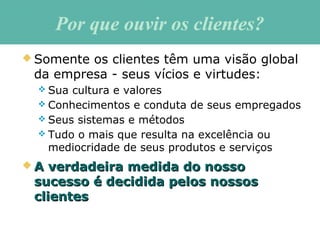 Por que ouvir os clientes?Por que ouvir os clientes?
 Somente os clientes têm uma visão global
da empresa - seus vícios e virtudes:
 Sua cultura e valores
 Conhecimentos e conduta de seus empregados
 Seus sistemas e métodos
 Tudo o mais que resulta na excelência ou
mediocridade de seus produtos e serviços
 A verdadeira medida do nossoA verdadeira medida do nosso
sucesso é decidida pelos nossossucesso é decidida pelos nossos
clientesclientes
 
