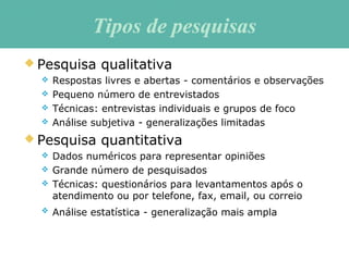 Tipos de pesquisasTipos de pesquisas
 Pesquisa qualitativa
 Respostas livres e abertas - comentários e observações
 Pequeno número de entrevistados
 Técnicas: entrevistas individuais e grupos de foco
 Análise subjetiva - generalizações limitadas
 Pesquisa quantitativa
 Dados numéricos para representar opiniões
 Grande número de pesquisados
 Técnicas: questionários para levantamentos após o
atendimento ou por telefone, fax, email, ou correio
 Análise estatística - generalização mais ampla
 