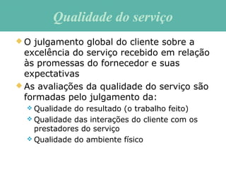  O julgamento global do cliente sobre a
excelência do serviço recebido em relação
às promessas do fornecedor e suas
expectativas
 As avaliações da qualidade do serviço são
formadas pelo julgamento da:
 Qualidade do resultado (o trabalho feito)
 Qualidade das interações do cliente com os
prestadores do serviço
 Qualidade do ambiente físico
Qualidade do serviçoQualidade do serviço
 