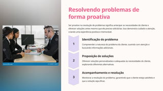 Resolvendo problemas de
forma proativa
Ser proativo na resolução de problemas significa antecipar as necessidades do cliente e
oferecer soluções antes mesmo que ele precise solicitá-las. Isso demonstra cuidado e atenção,
criando uma experiência positiva e memorável.
Identificação do problema
Compreender a natureza do problema do cliente, ouvindo com atenção e
buscando informações adicionais.
Proposição de soluções
Oferecer soluções personalizadas e adequadas às necessidades do cliente,
explorando diferentes alternativas.
Acompanhamento e resolução
Monitorar a resolução do problema, garantindo que o cliente esteja satisfeito e
que a solução seja eficaz.
 