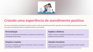 Criando uma experiência de atendimento positiva
Para criar uma experiência de atendimento positiva, é preciso ir além das expectativas do cliente, superando suas necessidades e proporcionando momentos
memoráveis. Essa experiência deve ser agradável, eficiente, e personalizada.
Personalização
Oferecer um atendimento individualizado, considerando as preferências e
necessidades de cada cliente.
Rapidez e eficiência
Atender o cliente com agilidade e profissionalismo, resolvendo seus
problemas de forma eficiente.
Simpatia e empatia
Demonstrar cordialidade, gentileza e compreensão, criando um ambiente
de confiança e receptividade.
Soluções inovadoras
Utilizar ferramentas e tecnologias que possibilitem oferecer soluções
personalizadas e inovadoras.
 