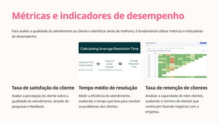Métricas e indicadores de desempenho
Para avaliar a qualidade do atendimento ao cliente e identificar áreas de melhoria, é fundamental utilizar métricas e indicadores
de desempenho.
Taxa de satisfação do cliente
Avaliar a percepção do cliente sobre a
qualidade do atendimento, através de
pesquisas e feedback.
Tempo médio de resolução
Medir a eficiência do atendimento,
avaliando o tempo que leva para resolver
os problemas dos clientes.
Taxa de retenção de clientes
Analisar a capacidade de reter clientes,
avaliando o número de clientes que
continuam fazendo negócios com a
empresa.
 