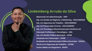 Lindemberg Arruda da Silva
Mestrando em Administração – ISEP
Esp. em Gestão de Négócios e Makketing – EDUCAMINAS
Esp. em Segurança do Trabalho – EDUCAMINAS
Esp. em Fisioterapia Forense – EDUCAMINAS
Esp. em Tecnologias Educacionais para Docência em
Educação Profissional e Tecnológica – UEA
Esp. em Gestão Pública Municipal – UFAM
Graduado em Fisioterapia – UFAM
Graduado em Administração Pública Municipal – UNISUL
Técnico em Segurança do Trabalho – CETAM
Ensino Médio em Magistério - ENSPS
 