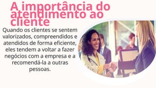 A importância do
atendimento ao
cliente
Quando os clientes se sentem
valorizados, compreendidos e
atendidos de forma eficiente,
eles tendem a voltar a fazer
negócios com a empresa e a
recomendá-la a outras
pessoas.
 