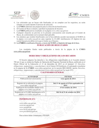 3 
4. Las solicitudes que no hayan sido finalizadas y/o no cumplan con los requisitos, no serán 
tomadas en cuenta durante el proceso de selección. 
5. La CNBES elaborará una propuesta para la selección de beneficiarios. 
6. El Comité de Becas evaluará y aprobará la propuesta de becarios. 
7. La CNBES publicará los resultados en la página www.cnbes.sep.gob.mx 
8. Cualquier situación no prevista en la presente convocatoria será resuelta por el Comité de 
Becas, de conformidad con la normatividad aplicable. 
9. Los alumnos que resulten beneficiados con la beca deberán acceder nuevamente al SUBES en 
la página www.subes.sep.gob.mx para registrar la CLABE interbancaria (18 dígitos) de una 
cuenta bancaria de débito en la que el titular sea el becario. 
10. La CNBES le notificará al becario, a través del SUBES, el depósito del pago de la beca. 
PUBLICACIÓN DE RESULTADOS 
Los resultados finales serán publicados a través de la página de la CNBES 
www.cnbes.sep.gob.mx 
DERECHOS Y OBLIGACIONES DE LOS BECARIOS 
El becario adquiere los derechos y las obligaciones especificados en el Acuerdo número 
708 por el que se emiten las Reglas de Operación del Programa Nacional de Becas, publicado en el 
Diario Oficial de la Federación el 31 de diciembre de 2013 en el numeral 3.5 Derechos, 
obligaciones, suspensiones y cancelaciones y en el Anexo 24 Excelencia, el cual puede consultarse 
en la página de la CNBES www.cnbes.sep.gob.mx en la sección BECARIOS, opción Derechos, 
obligaciones, suspensiones y cancelaciones (www.cnbes.sep.gob.mx/?q=node/187). 
CALENDARIO GENERAL 
ACTIVIDAD FECHAS 
Publicación de Convocatoria 6 de agosto de 2014 
Registro de la solicitud en la página 
www.subes.sep.gob.mx 
Del 11 de agosto al 19 de septiembre de 
2014 
Publicación de resultados finales en la 
página www.cnbes.sep.gob.mx 
15 de octubre de 2014 
Registro de la CLABE interbancaria en la 
página www.subes.sep.gob.mx 
Del 16 al 31 de octubre de 2014 
INFÓRMATE EN: 
www.cnbes.sep.gob.mx 
www.ses.sep.gob.mx 
www.sep.gob.mx 
www.becas.sep.gob.mx 
www.presidencia.gob.mx 
Para aclarar dudas comunícate a TELSEP: 
 