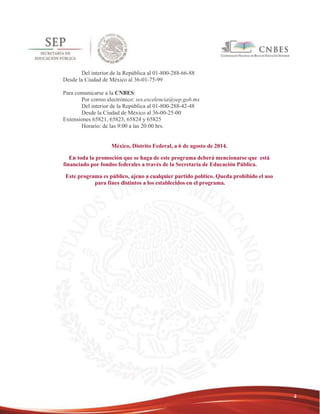 4 
Del interior de la República al 01-800-288-66-88 
Desde la Ciudad de México al 36-01-75-99 
Para comunicarse a la CNBES: 
Por correo electrónico: ses.excelencia@sep.gob.mx 
Del interior de la República al 01-800-288-42-48 
Desde la Ciudad de México al 36-00-25-00 
Extensiones 65821, 65823, 65824 y 65825 
Horario: de las 9:00 a las 20:00 hrs. 
México, Distrito Federal, a 6 de agosto de 2014. 
En toda la promoción que se haga de este programa deberá mencionarse que está 
financiado por fondos federales a través de la Secretaría de Educación Pública. 
Este programa es público, ajeno a cualquier partido político. Queda prohibido el uso 
para fines distintos a los establecidos en el programa. 
