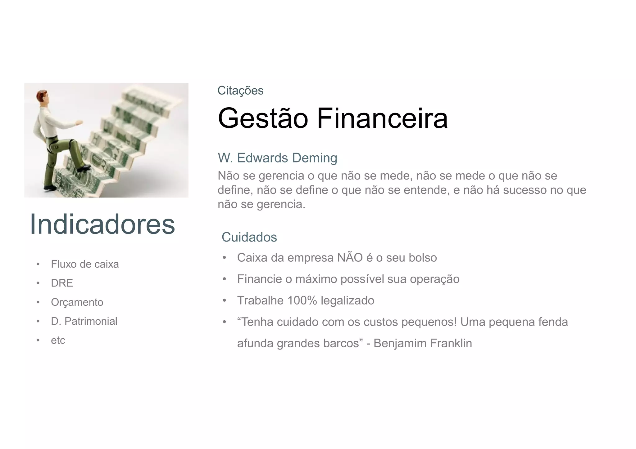 Indicadores
• Fluxo de caixa
• DRE
• Orçamento
• D. Patrimonial
• etc
Citações
Gestão Financeira
Não se gerencia o que não se mede, não se mede o que não se
define, não se define o que não se entende, e não há sucesso no que
não se gerencia.
Cuidados
• Caixa da empresa NÃO é o seu bolso
• Financie o máximo possível sua operação
• Trabalhe 100% legalizado
• “Tenha cuidado com os custos pequenos! Uma pequena fenda
afunda grandes barcos” - Benjamim Franklin
W. Edwards Deming
 