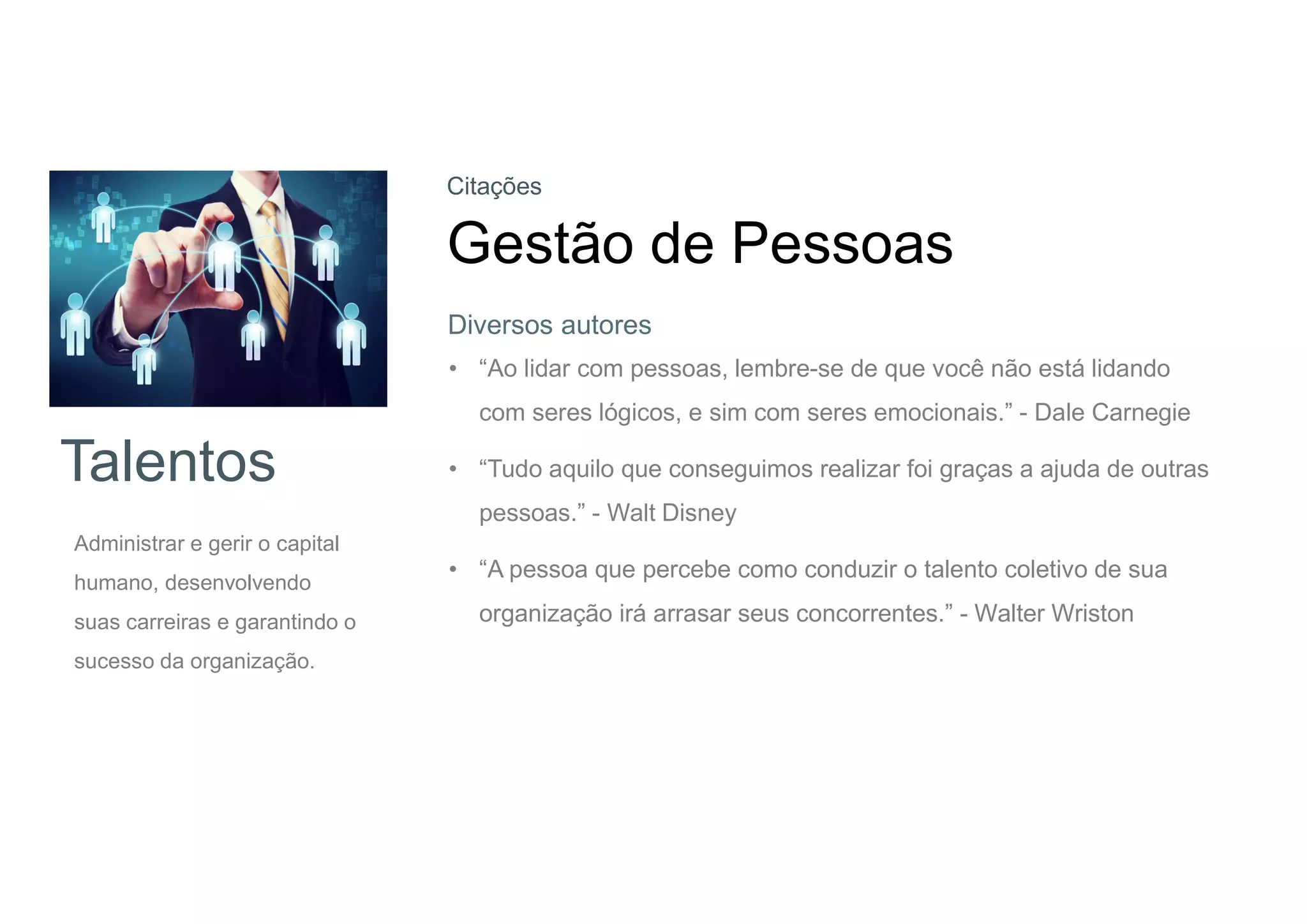 Talentos
Administrar e gerir o capital
humano, desenvolvendo
suas carreiras e garantindo o
sucesso da organização.
Citações
Gestão de Pessoas
• “Ao lidar com pessoas, lembre-se de que você não está lidando
com seres lógicos, e sim com seres emocionais.” - Dale Carnegie
• “Tudo aquilo que conseguimos realizar foi graças a ajuda de outras
pessoas.” - Walt Disney
• “A pessoa que percebe como conduzir o talento coletivo de sua
organização irá arrasar seus concorrentes.” - Walter Wriston
Diversos autores
 