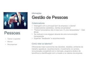 Pessoas
• Treinar e capacitar
• Motivar
• Recompensar
Informações
Gestão de Pessoas
• Interagem com o principal bem da empresa: o cliente!
• Colaboradores satisfeitos, clientes encantados!
• "Treinar funcionários não é mais luxo. É uma necessidade." - Keki
Bhote
• Se motivam e se engajam através de uma comunicação
transparente
• Esperam “feedbacks” e reconhecimento
Colaboradores
Oferecendo maior autonomia nas decisões, desafios, ambiente de
trabalho agradável, reconhecimento, investimento na carreira,
remuneração compatível com o mercado, programa atrativo de
benefícios e identificação com a missão e os valores da empresa.
Como reter os talentos?
 
