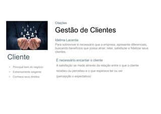 Cliente
• Principal bem do negócio
• Extremamente exigente
• Conhece seus direitos
Citações
Gestão de Clientes
Para sobreviver é necessário que a empresa, apresente diferenciais,
buscando benefícios que possa atrair, reter, satisfazer e fidelizar seus
clientes.
É necessário encantar o cliente
A satisfação se mede através da relação entre o que o cliente
recebeu ou percebeu e o que esperava ter ou ver
(percepção x expectativa)
Idelma Lacerda
 