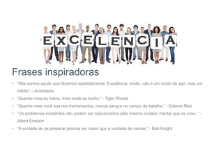 Frases inspiradoras
• “Nós somos aquilo que fazemos repetidamente. Excelência, então, não é um modo de agir, mas um
hábito” – Aristóteles
• “Quanto mais eu treino, mais sorte eu tenho.” - Tiger Woods
• “Quanto mais você sua nos treinamentos, menos sangra no campo de batalha.” - Colonel Red
• “Os problemas existentes não podem ser solucionados pelo mesmo modelo mental que os criou. ” -
Albert Einstein
• “A vontade de se preparar precisa ser maior que a vontade de vencer.” - Bob Knight
 