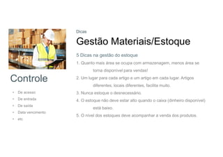 Controle
• De acesso
• De entrada
• De saída
• Data vencimento
• etc
Dicas
Gestão Materiais/Estoque
1. Quanto mais área se ocupa com armazenagem, menos área se
torna disponível para vendas!
2. Um lugar para cada artigo e um artigo em cada lugar. Artigos
diferentes, locais diferentes, facilita muito.
3. Nunca estoque o desnecessário.
4. O estoque não deve estar alto quando o caixa (dinheiro disponível)
está baixo.
5. O nível dos estoques deve acompanhar a venda dos produtos.
5 Dicas na gestão do estoque
 
