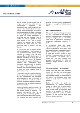 Além do aumento da importância do setor de               empresa. A excelência assim, ganha especial
serviços na economia, outro fenômeno                     destaque – a busca pela perfeição torna-se a
particularmente       interessante      está             tônica.
acontecendo. Cada vez se torna mais difícil
separar o bem material do serviço que o
compõe, mesmo em empresas industriais dos                Mas o que é ser excelente?
setores mais tradicionais. Cada produto traz             A busca pelo topo é lucrativa e permeia cada
em si um agregado de serviços que podem                  vez mais o pensamento da alta gestão das
ser desde um simples atendimento ao                      principais empresas em todo o mundo. Muitas
consumidor até uma complexa rede de                      conseguem atingi-lo, mas a permanência
logística para entregar o produto no menor               deste estado de liderança por muito tempo
tempo possível. O fato é que os serviços                 torna-se uma missão quase impossível. Por
embutidos em qualquer tipo de produto                    quê?
contribuem de forma cada vez mais
significativa para o sucesso que eles                    A compreensão deste fator passa,
alcançam.                                                impreterivelmente, pelo entendimento do
                                                         conceito de excelência. Ser o melhor basta
Ao contrário dos bens, os serviços em sua                para chegar ao topo, mas para permanecer
essência estão sujeitos à experimentação, ou             por lá é necessário que você seja o sempre –
seja, não podem ser vistos, sentidos, ouvidos,           a busca pela excelência torna-se o único
cheirados ou provados antes de serem                     caminho. É necessário assim, compreender
adquiridos. São, por definição, intangíveis. As          que a excelência é uma jornada e não o
empresas prestadoras do serviço, por mais                destino final, uma busca constante pela
que possuam um produto de qualidade                      perfeição, pela qualidade em todos os
superior, enfrentam grandes dificuldades em              processos, atenção máxima a todos os
transmitir    com      credibilidade     essas           detalhes.
informações aos compradores. As alegações
da empresa não poderão nunca ser
verificadas pelo consumidor antes da compra,             Por que ser excelente é tão complicado?
ou seja, não existe garantia plena da
qualidade do produto.                                    Vamos parar para fazer uma brincadeira
                                                         rápida. Faça uma lista com 20 empresas
Por outro lado, quando empresas conseguem                reconhecidas       como         excelentes.
atingir um patamar de excelência reconhecido             Provavelmente você não vai conseguir passar
por seus consumidores, elas dificilmente                 da décima. Esta brincadeira serve para
serão superadas por seus concorrentes. Os                mostrar um grande impasse enfrentado pelas
fatores envolvidos no conceito de excelência             empresas.
são quase impossíveis de serem copiados, e
conferem um nível de vantagem competitiva                Dentro do cenário de perda de
altamente sustentável.                                   competitividade da indústria americana
                                                         durante no final dos anos 80, o conceito de
A tarefa do prestador de serviços passa a ser            "excelência em negócios" tornou-se uma
gerar evidências, oferecer sinais ao mercado             febre. Um dos marcos (e precursores) deste
que tornem tangível o intangível. Este                   conceito foi o bestseller "In search for
processo, extremamente difícil de ser                    excellence" ("Vencendo a crise" na edição
construído, pode ser facilmente perdido ao               brasileira), um dos livros de gestão mais
menor passo em falso. A reputação torna-se o             influentes de todos os tempos.
mais cuidadoso ativo a ser gerenciado pela


                                                  ©TerraForum Consultores                               2
 